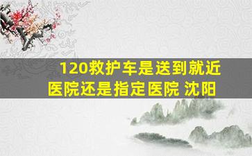 120救护车是送到就近医院还是指定医院 沈阳